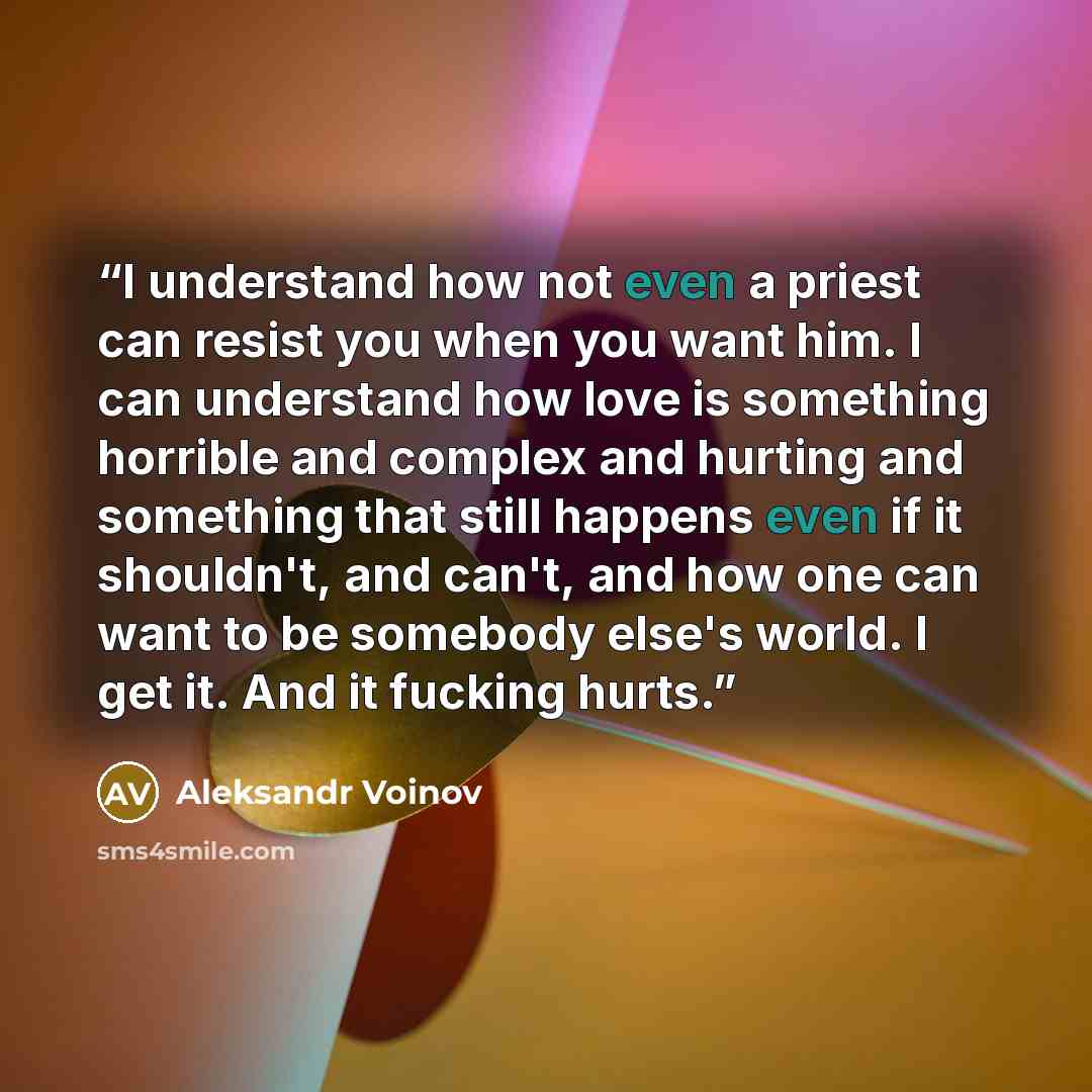 “I understand how not even a priest can resist you when you want him. I can understand how love is something horrible and complex and hurting and something that still happens even if it shouldn't, and can't, and how one can want to be somebody else's world. I get it. And it fucking hurts.” quote by Aleksandr Voinov