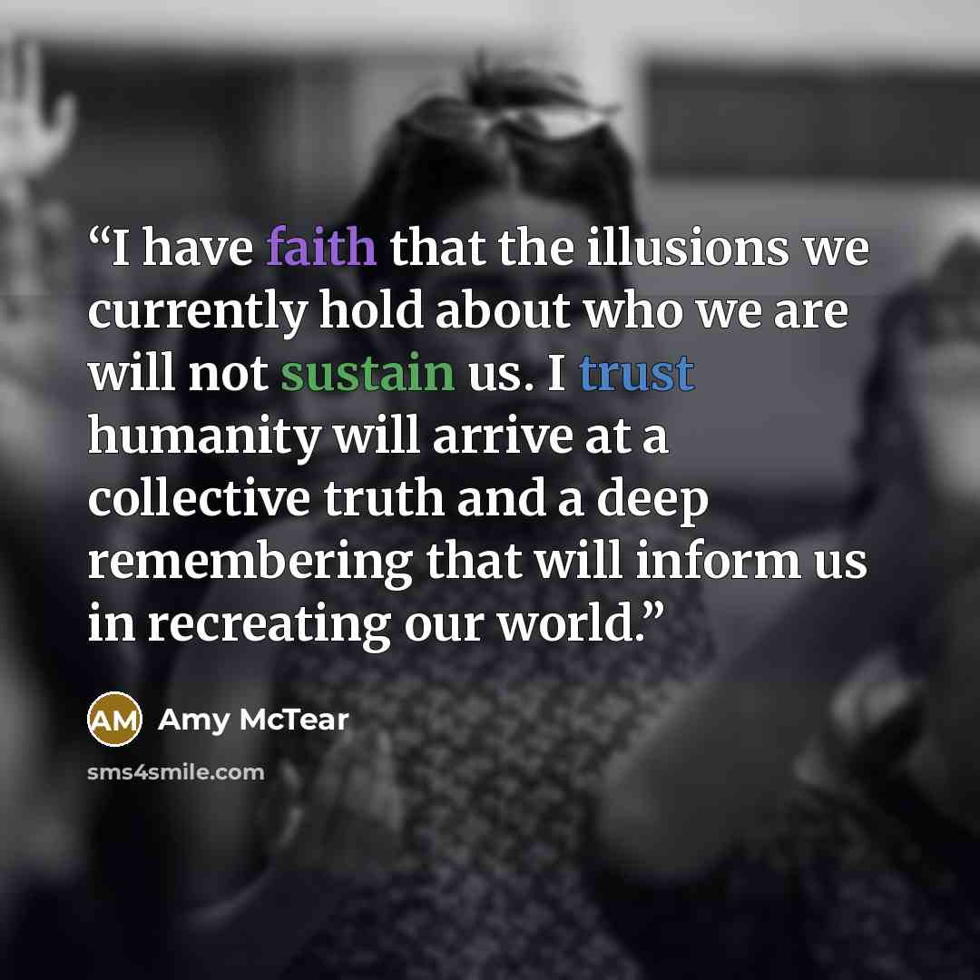 “I have faith that the illusions we currently hold about who we are will not sustain us. I trust humanity will arrive at a collective truth and a deep remembering that will inform us in recreating our world.” quote by Amy McTear
