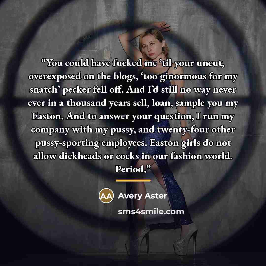 “You could have fucked me ’til your uncut, overexposed on the blogs, ‘too ginormous for my snatch’ pecker fell off. And I’d still no way never ever in a thousand years sell, loan, sample you my Easton. And to answer your question, I run my company with my pussy, and twenty-four other pussy-sporting…” quote by Avery Aster