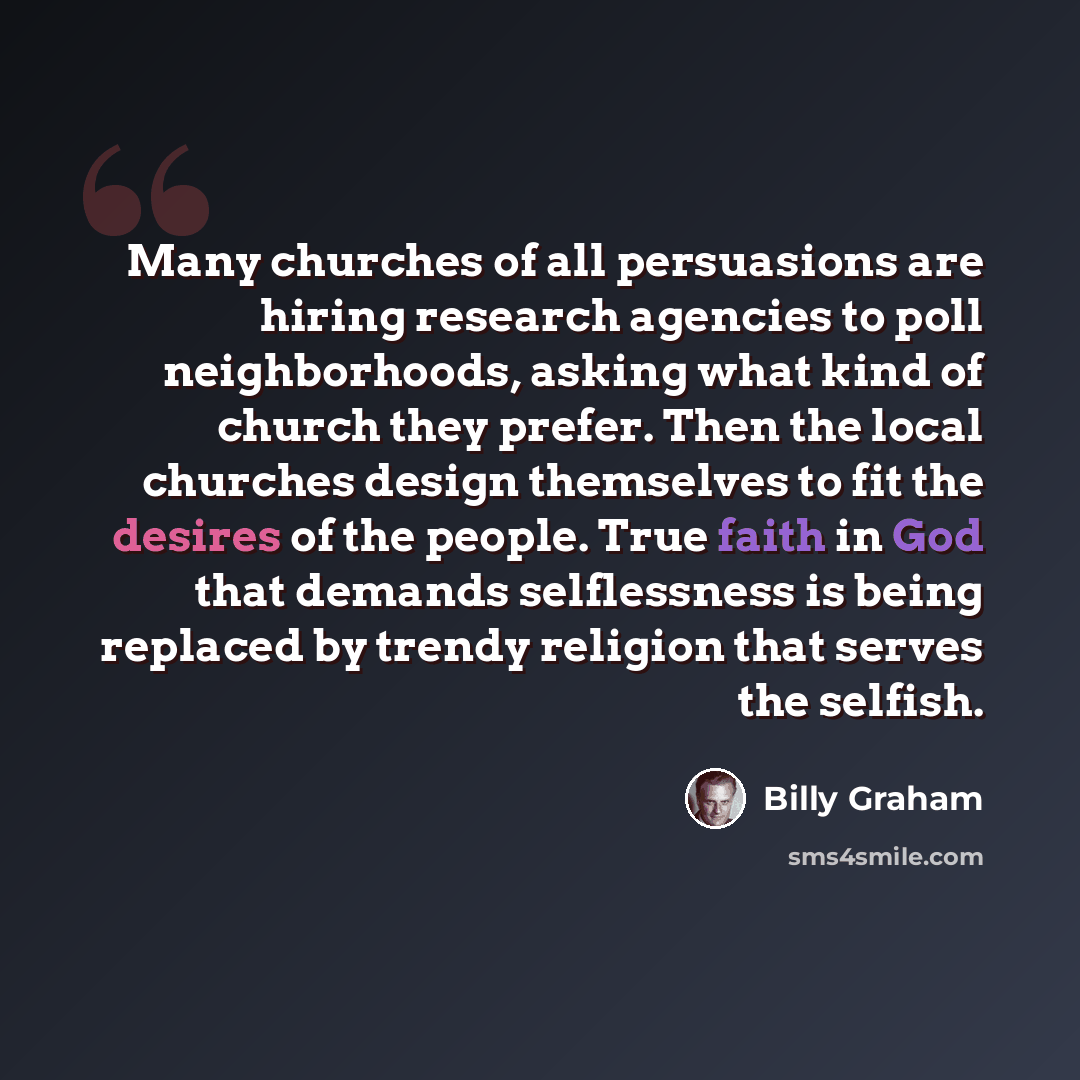 “Many churches of all persuasions are hiring research agencies to poll neighborhoods, asking what kind of church they prefer. Then the local churches design themselves to fit the desires of the people. True faith in God that demands selflessness is being replaced by trendy religion that serves the…” quote by Billy Graham