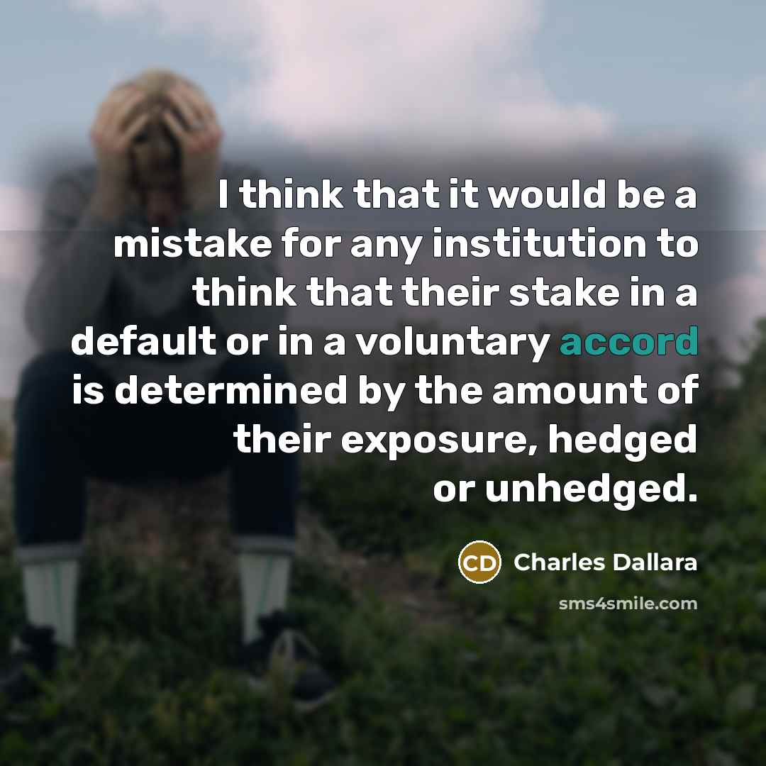 “I think that it would be a mistake for any institution to think that their stake in a default or in a voluntary accord is determined by the amount of their exposure, hedged or unhedged.” quote by Charles Dallara