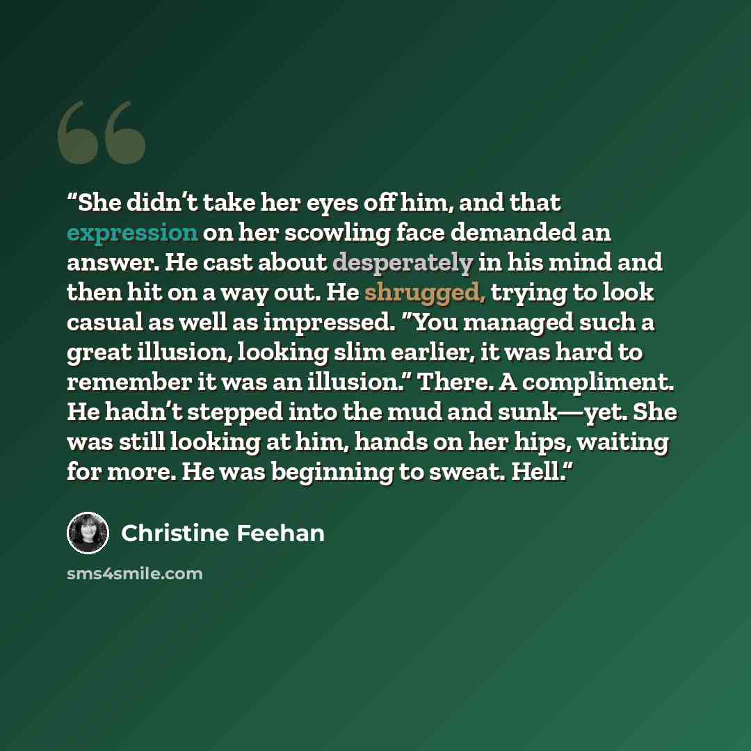 “She didn’t take her eyes off him, and that expression on her scowling face demanded an answer. He cast about desperately in his mind and then hit on a way out. He shrugged, trying to look casual as well as impressed. “You managed such a great illusion, looking slim earlier, it was hard to remember…” quote by Christine Feehan