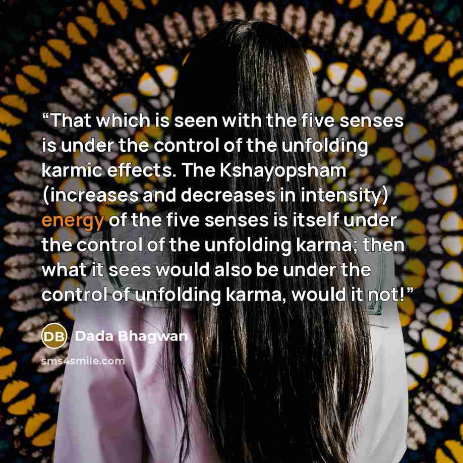 “That which is seen with the five senses is under the control of the unfolding karmic effects. The Kshayopsham (increases and decreases in intensity) energy of the five senses is itself under the control of the unfolding karma; then what it sees would also be under the control of unfolding karma…” quote by Dada Bhagwan
