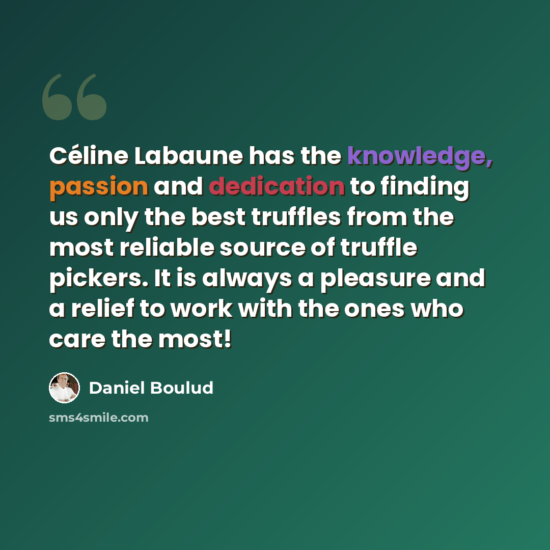 “Céline Labaune has the knowledge, passion and dedication to finding us only the best truffles from the most reliable source of truffle pickers. It is always a pleasure and a relief to work with the ones who care the most!” quote by Daniel Boulud