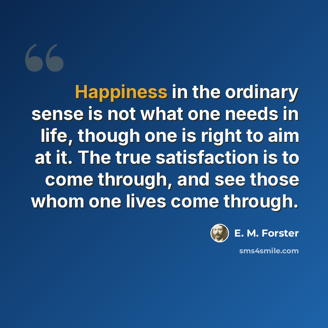 “Happiness in the ordinary sense is not what one needs in life, though one is right to aim at it. The true satisfaction is to come through, and see those whom one lives come through.” quote by E. M. Forster