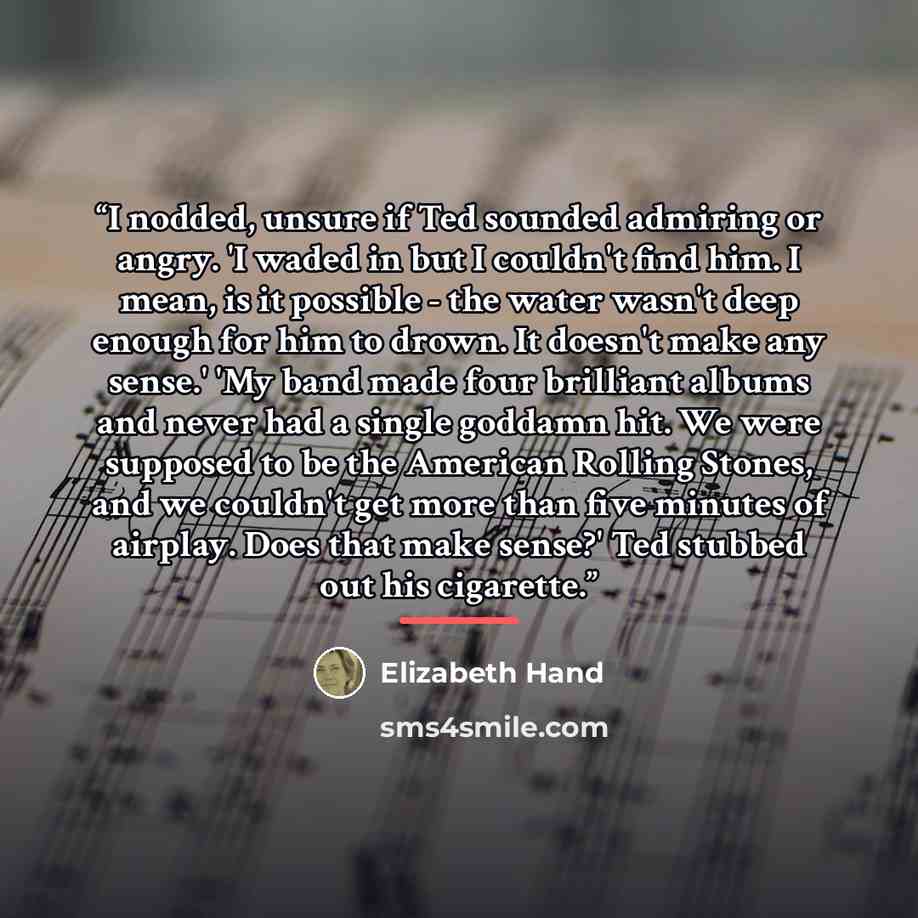 “I nodded, unsure if Ted sounded admiring or angry. 'I waded in but I couldn't find him. I mean, is it possible - the water wasn't deep enough for him to drown. It doesn't make any sense.' 'My band made four brilliant albums and never had a single goddamn hit. We were supposed to be the American…” quote by Elizabeth Hand