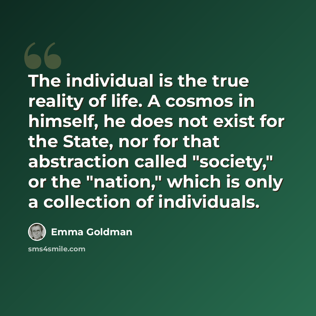 “The individual is the true reality of life. A cosmos in himself, he does not exist for the State, nor for that abstraction called "society," or the "nation," which is only a collection of individuals.” quote by Emma Goldman