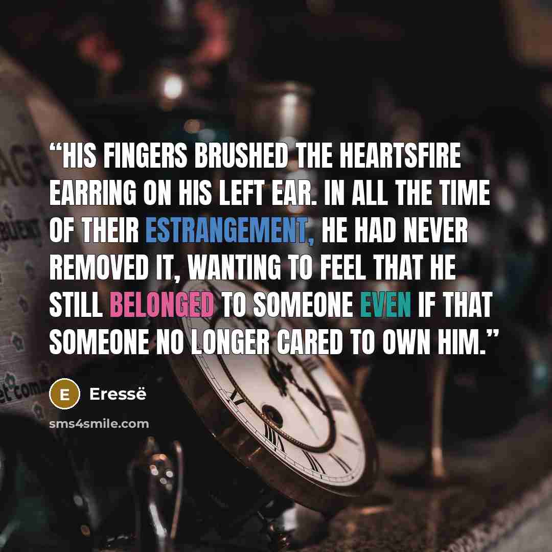 “His fingers brushed the heartsfire earring on his left ear. In all the time of their estrangement, he had never removed it, wanting to feel that he still belonged to someone even if that someone no longer cared to own him.” quote by Eressë