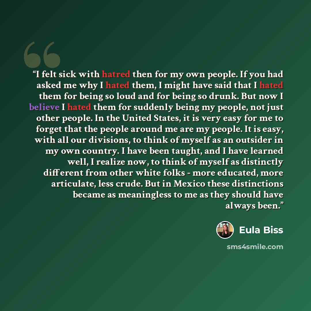 “I felt sick with hatred then for my own people. If you had asked me why I hated them, I might have said that I hated them for being so loud and for being so drunk. But now I believe I hated them for suddenly being my people, not just other people. In the United States, it is very easy for me to…” quote by Eula Biss