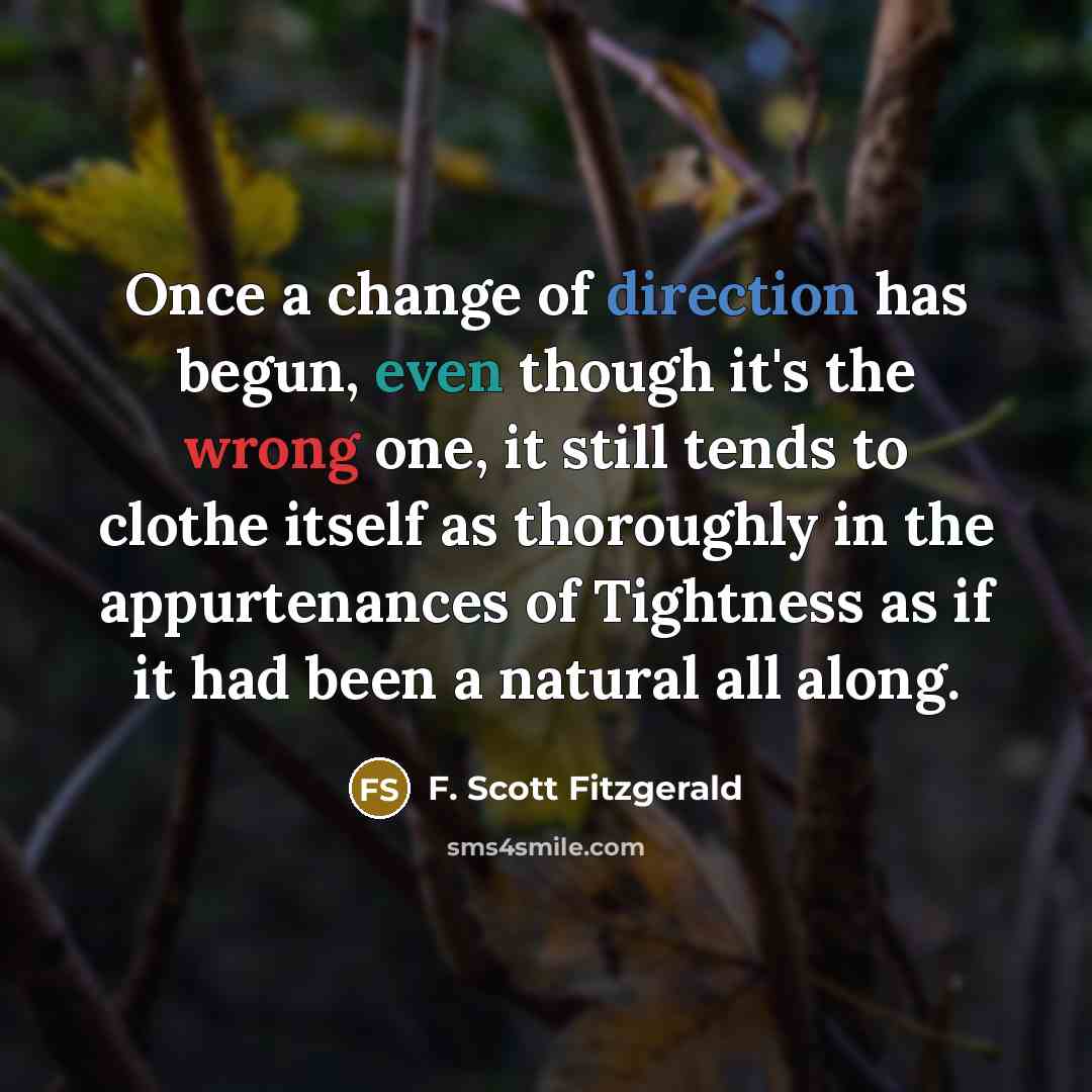 “Once a change of direction has begun, even though it's the wrong one, it still tends to clothe itself as thoroughly in the appurtenances of Tightness as if it had been a natural all along.” quote by F. Scott Fitzgerald