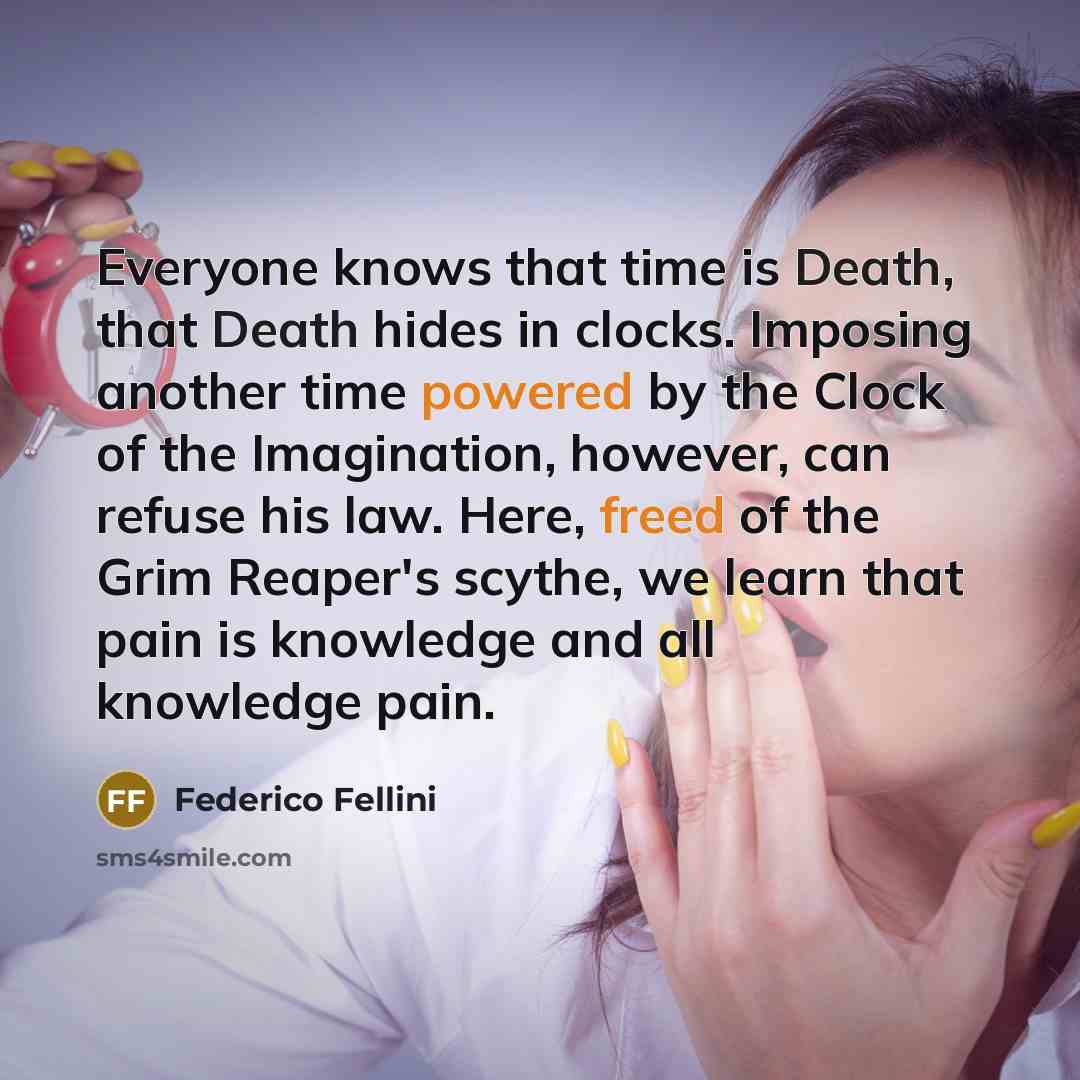 “Everyone knows that time is Death, that Death hides in clocks. Imposing another time powered by the Clock of the Imagination, however, can refuse his law. Here, freed of the Grim Reaper's scythe, we learn that pain is knowledge and all knowledge pain.” quote by Federico Fellini