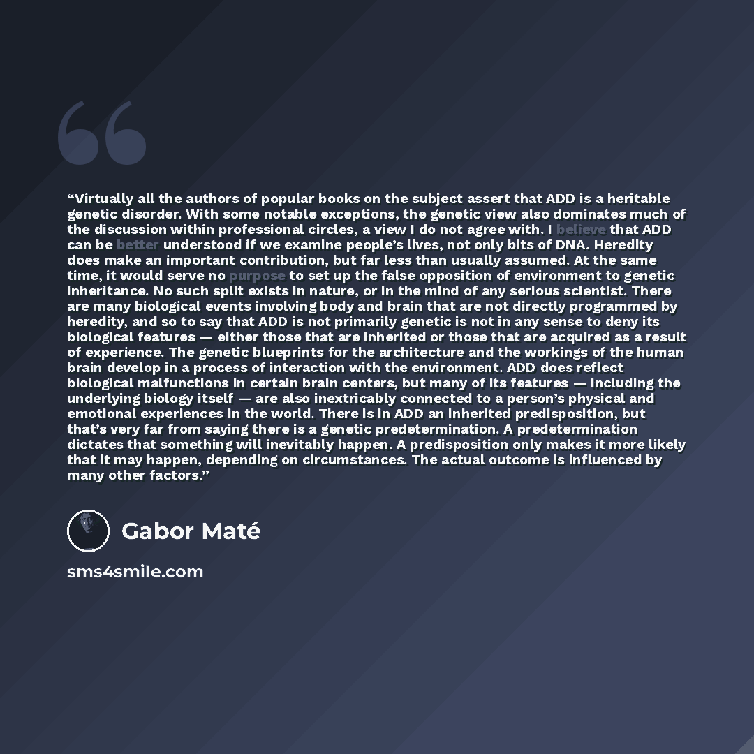 “Virtually all the authors of popular books on the subject assert that ADD is a heritable genetic disorder. With some notable exceptions, the genetic view also dominates much of the discussion within professional circles, a view I do not agree with. I believe that ADD can be better understood if we…” quote by Gabor Maté