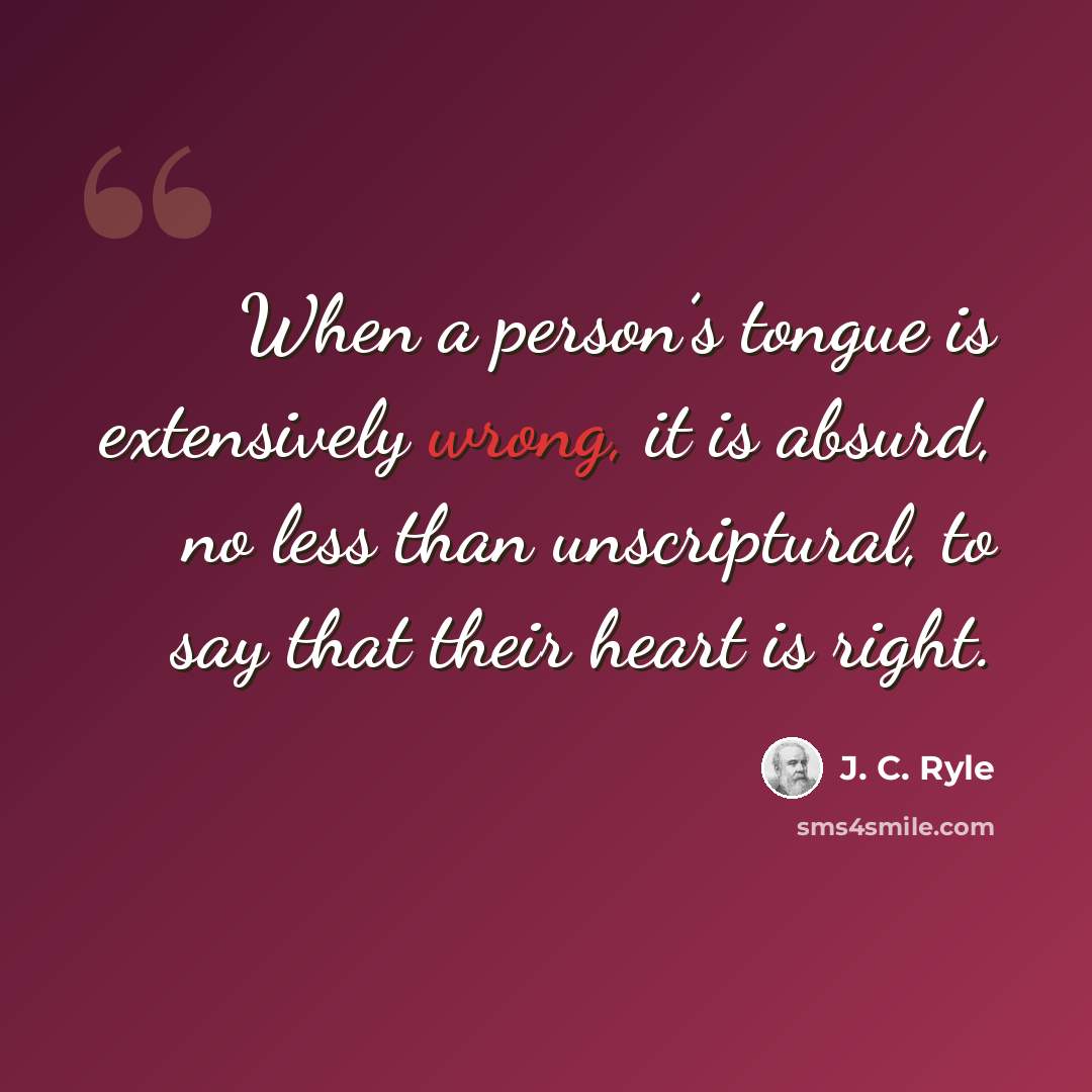“When a person’s tongue is extensively wrong, it is absurd, no less than unscriptural, to say that their heart is right.” quote by J. C. Ryle