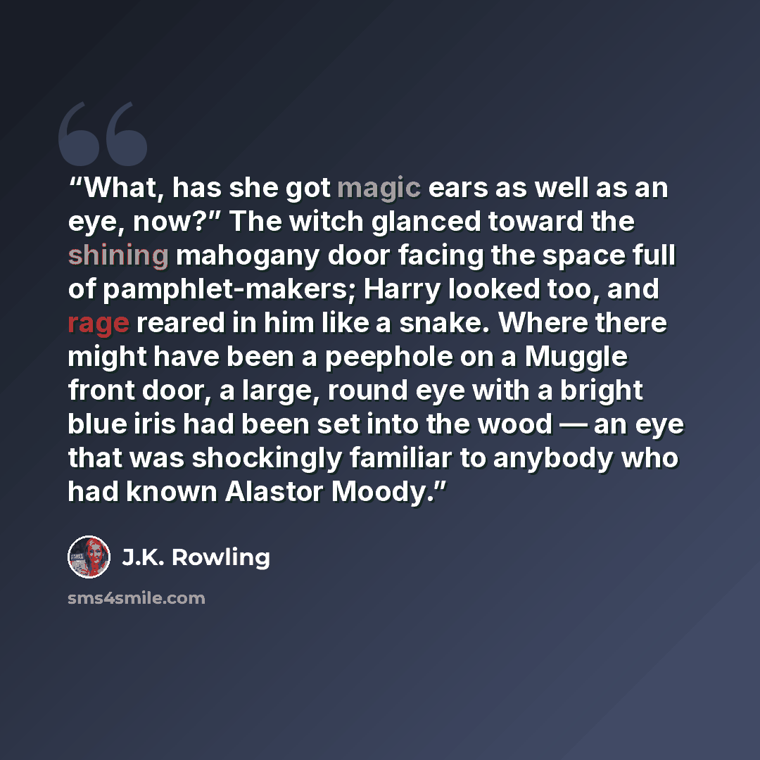“What, has she got magic ears as well as an eye, now?” The witch glanced toward the shining mahogany door facing the space full of pamphlet-makers; Harry looked too, and rage reared in him like a snake. Where there might have been a peephole on a Muggle front door, a large, round eye with a bright…” quote by J.K. Rowling