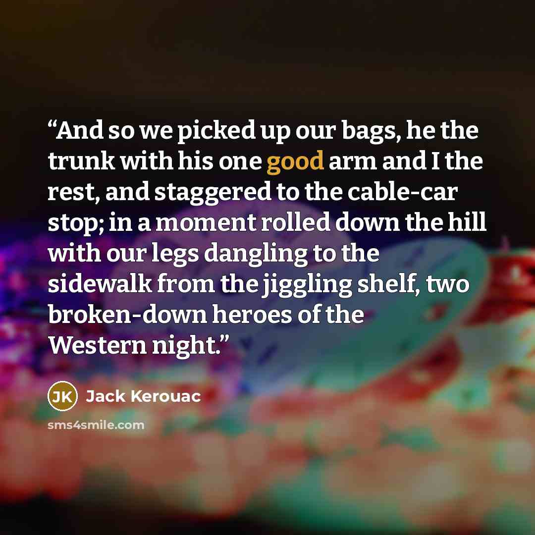 “And so we picked up our bags, he the trunk with his one good arm and I the rest, and staggered to the cable-car stop; in a moment rolled down the hill with our legs dangling to the sidewalk from the jiggling shelf, two broken-down heroes of the Western night.” quote by Jack Kerouac