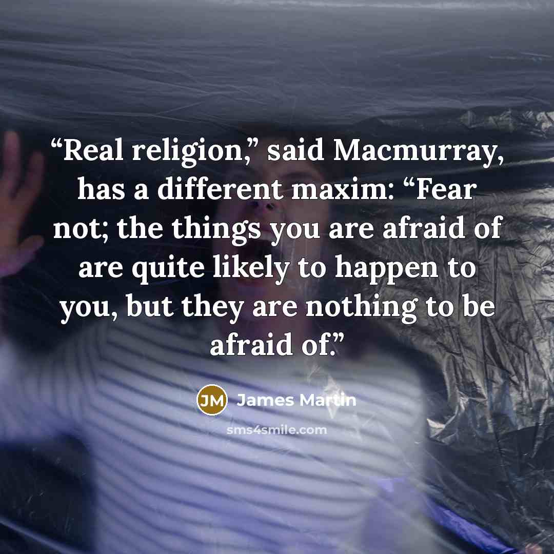 “Real religion,” said Macmurray, has a different maxim: “Fear not; the things you are afraid of are quite likely to happen to you, but they are nothing to be afraid of.” quote by James Martin