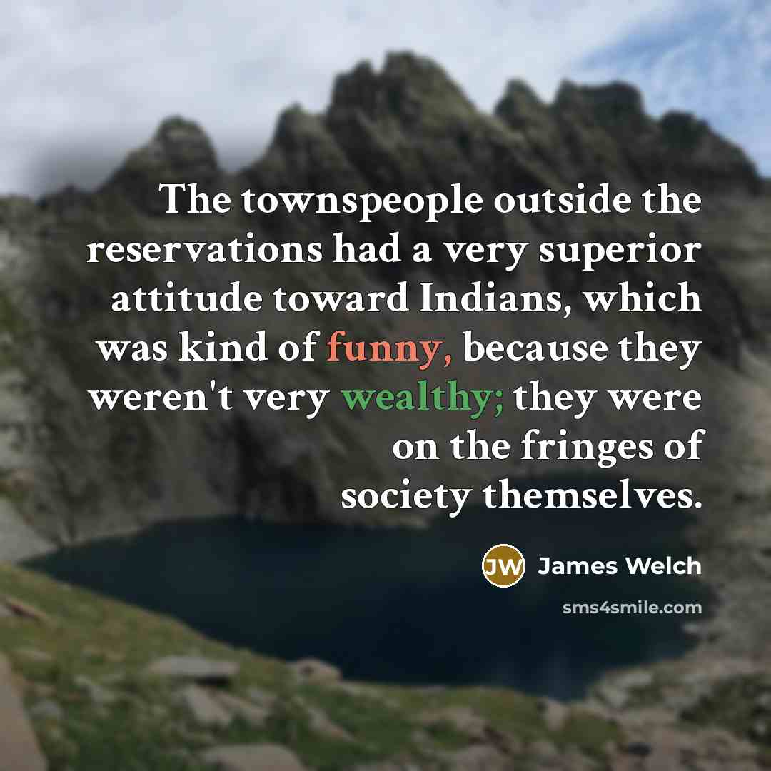 “The townspeople outside the reservations had a very superior attitude toward Indians, which was kind of funny, because they weren't very wealthy; they were on the fringes of society themselves.” quote by James Welch