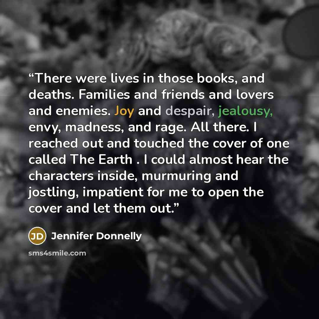 “There were lives in those books, and deaths. Families and friends and lovers and enemies. Joy and despair, jealousy, envy, madness, and rage. All there. I reached out and touched the cover of one called The Earth . I could almost hear the characters inside, murmuring and jostling, impatient for me…” quote by Jennifer Donnelly