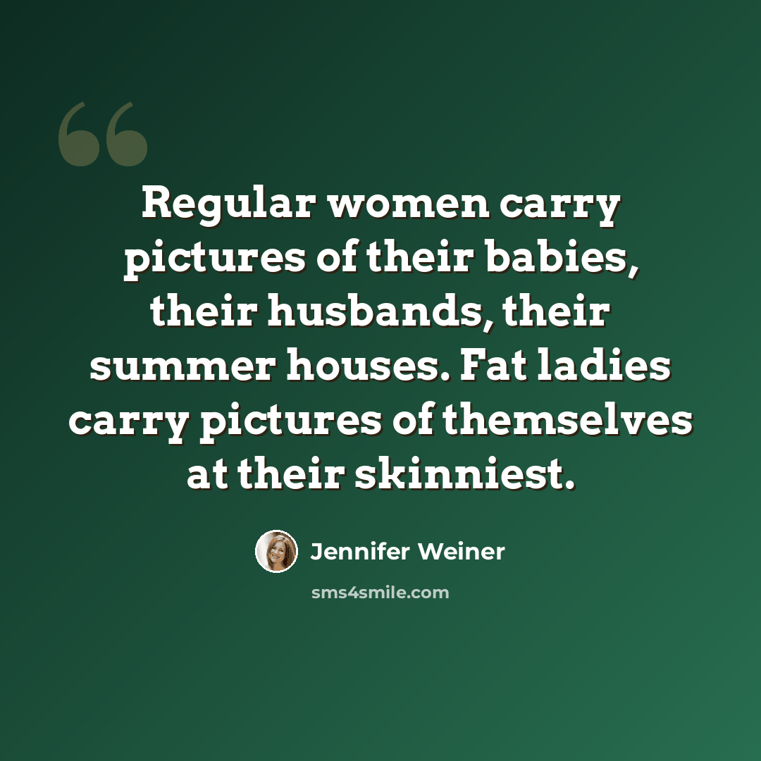 “Regular women carry pictures of their babies, their husbands, their summer houses. Fat ladies carry pictures of themselves at their skinniest.” quote by Jennifer Weiner