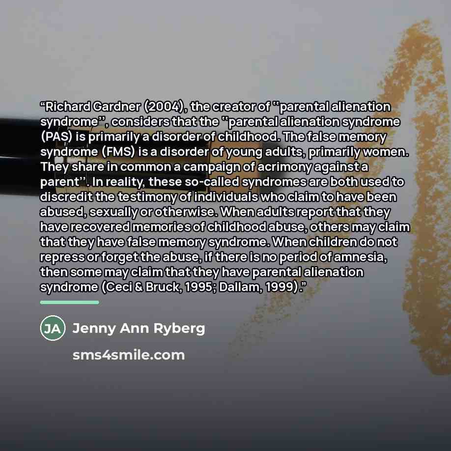 “Richard Gardner (2004), the creator of ‘‘parental alienation syndrome’’, considers that the ‘‘parental alienation syndrome (PAS) is primarily a disorder of childhood. The false memory syndrome (FMS) is a disorder of young adults, primarily women. They share in common a campaign of acrimony against…” quote by Jenny Ann Ryberg