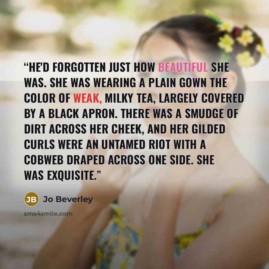 “He'd forgotten just how beautiful she was. She was wearing a plain gown the color of weak, milky tea, largely covered by a black apron. There was a smudge of dirt across her cheek, and her gilded curls were an untamed riot with a cobweb draped across one side. She was exquisite.” quote by Jo Beverley