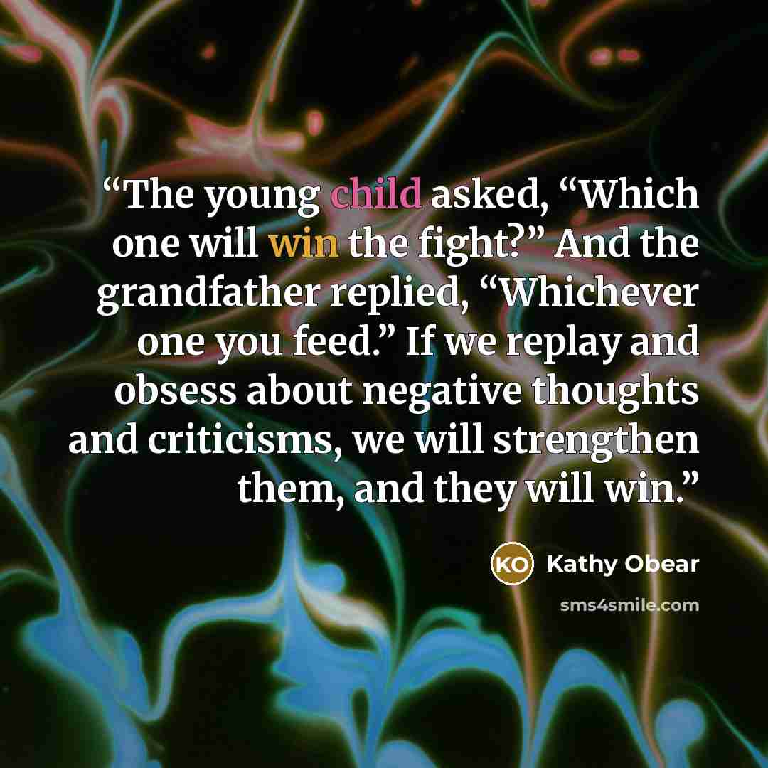 “The young child asked, “Which one will win the fight?” And the grandfather replied, “Whichever one you feed.” If we replay and obsess about negative thoughts and criticisms, we will strengthen them, and they will win.” quote by Kathy Obear