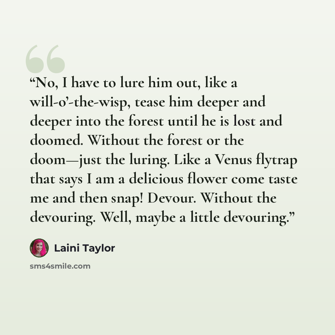 “No, I have to lure him out, like a will-o’-the-wisp, tease him deeper and deeper into the forest until he is lost and doomed. Without the forest or the doom—just the luring. Like a Venus flytrap that says I am a delicious flower come taste me and then snap! Devour. Without the devouring. Well…” quote by Laini Taylor