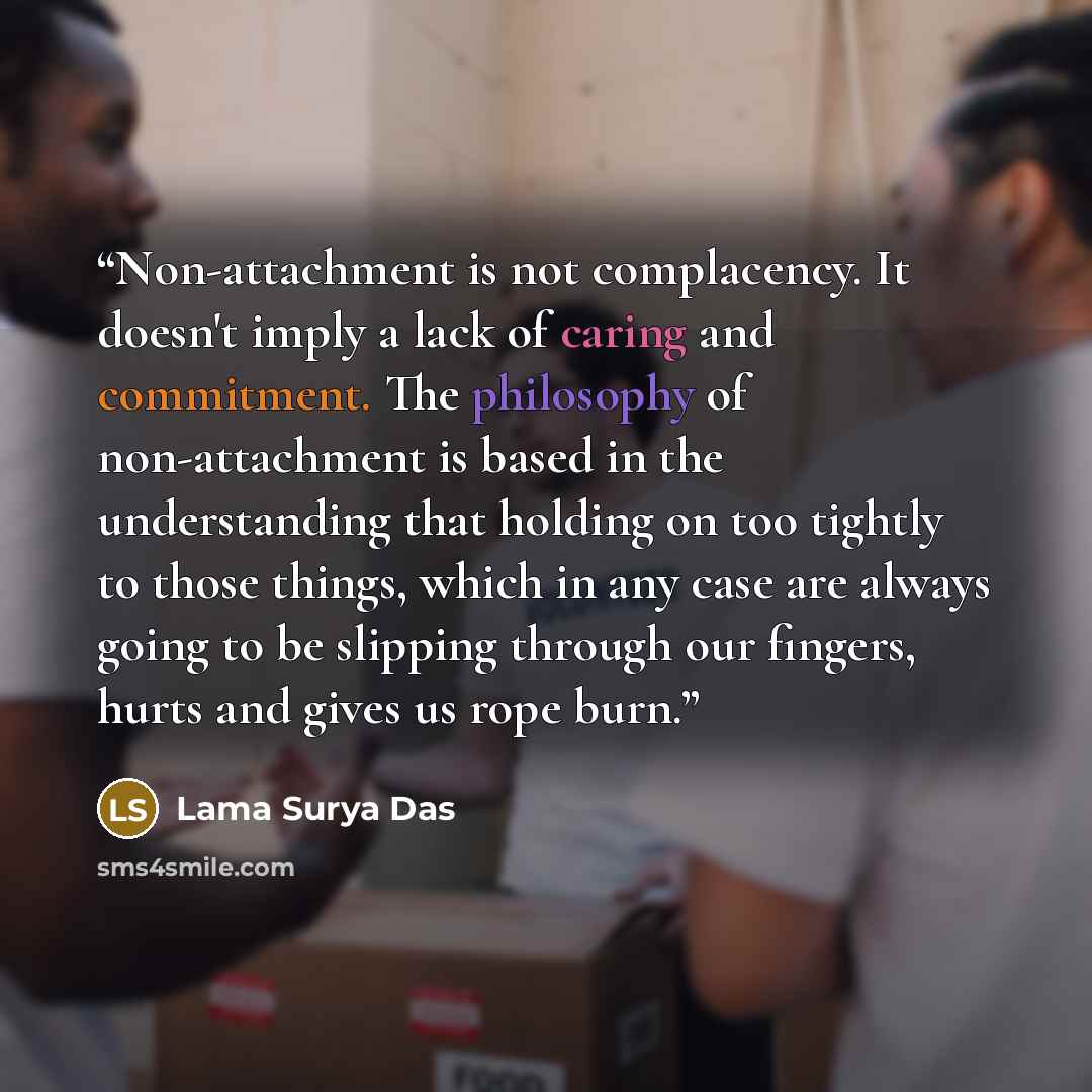 “Non-attachment is not complacency. It doesn't imply a lack of caring and commitment. The philosophy of non-attachment is based in the understanding that holding on too tightly to those things, which in any case are always going to be slipping through our fingers, hurts and gives us rope burn.” quote by Lama Surya Das