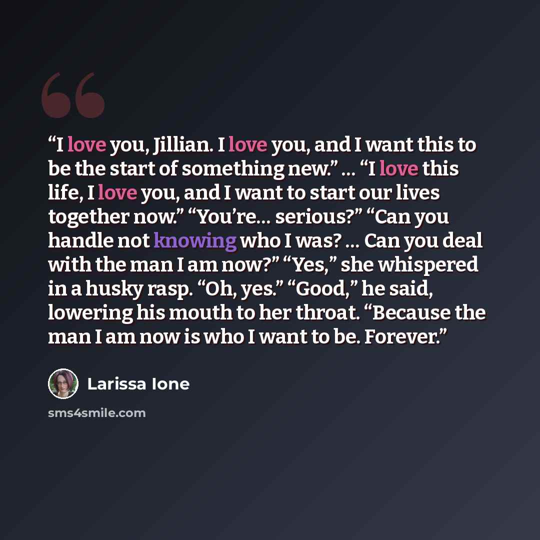 “I love you, Jillian. I love you, and I want this to be the start of something new.” … “I love this life, I love you, and I want to start our lives together now.” “You’re… serious?” “Can you handle not knowing who I was? … Can you deal with the man I am now?” “Yes,” she whispered in a husky rasp…” quote by Larissa Ione
