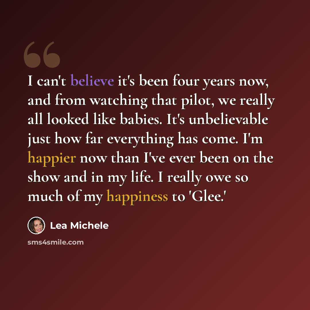 “I can't believe it's been four years now, and from watching that pilot, we really all looked like babies. It's unbelievable just how far everything has come. I'm happier now than I've ever been on the show and in my life. I really owe so much of my happiness to 'Glee.'” quote by Lea Michele