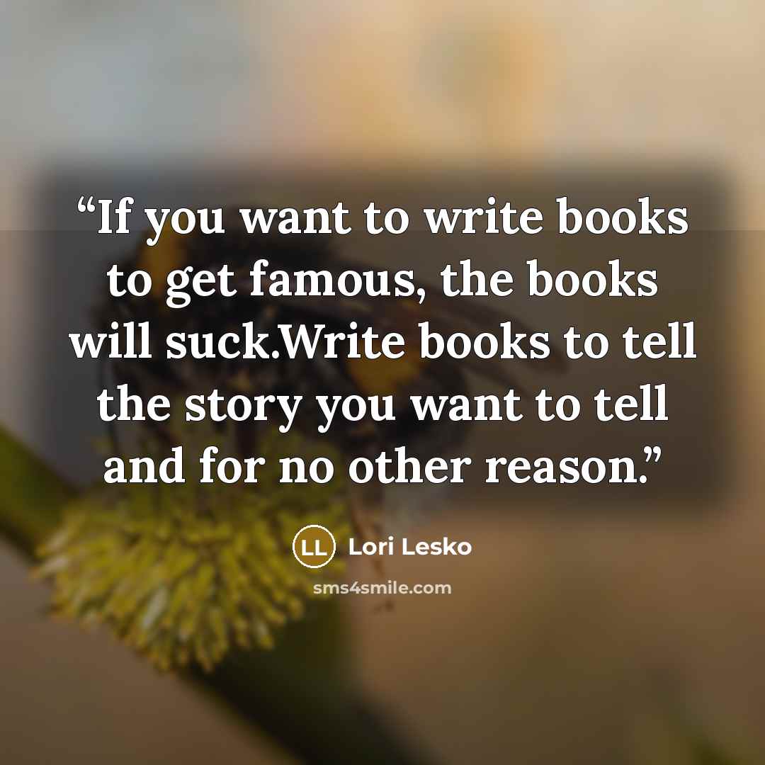 “If you want to write books to get famous, the books will suck.Write books to tell the story you want to tell and for no other reason.” quote by Lori Lesko