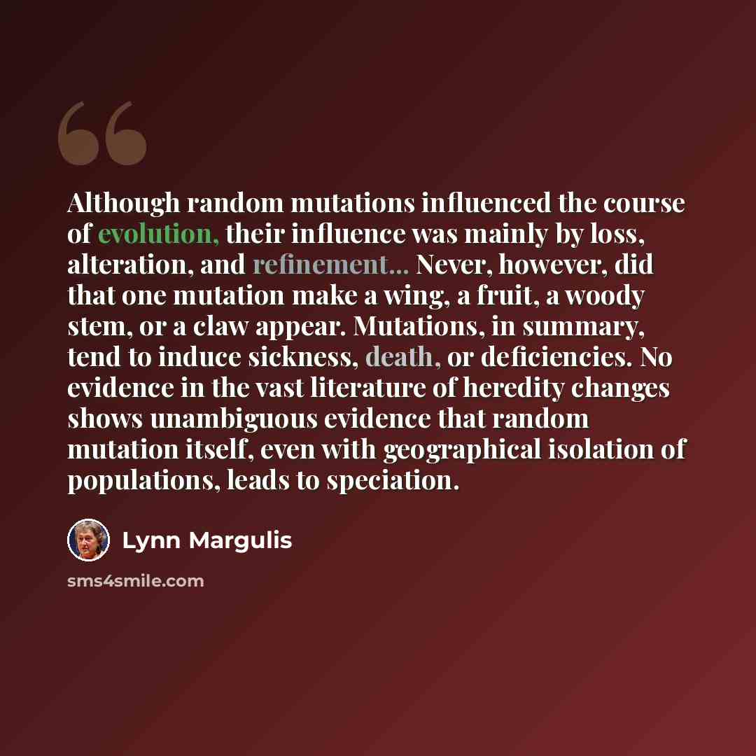“Although random mutations influenced the course of evolution, their influence was mainly by loss, alteration, and refinement... Never, however, did that one mutation make a wing, a fruit, a woody stem, or a claw appear. Mutations, in summary, tend to induce sickness, death, or deficiencies. No…” quote by Lynn Margulis