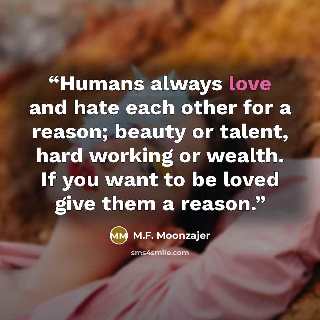 “Humans always love and hate each other for a reason; beauty or talent, hard working or wealth. If you want to be loved give them a reason.” quote by M.F. Moonzajer