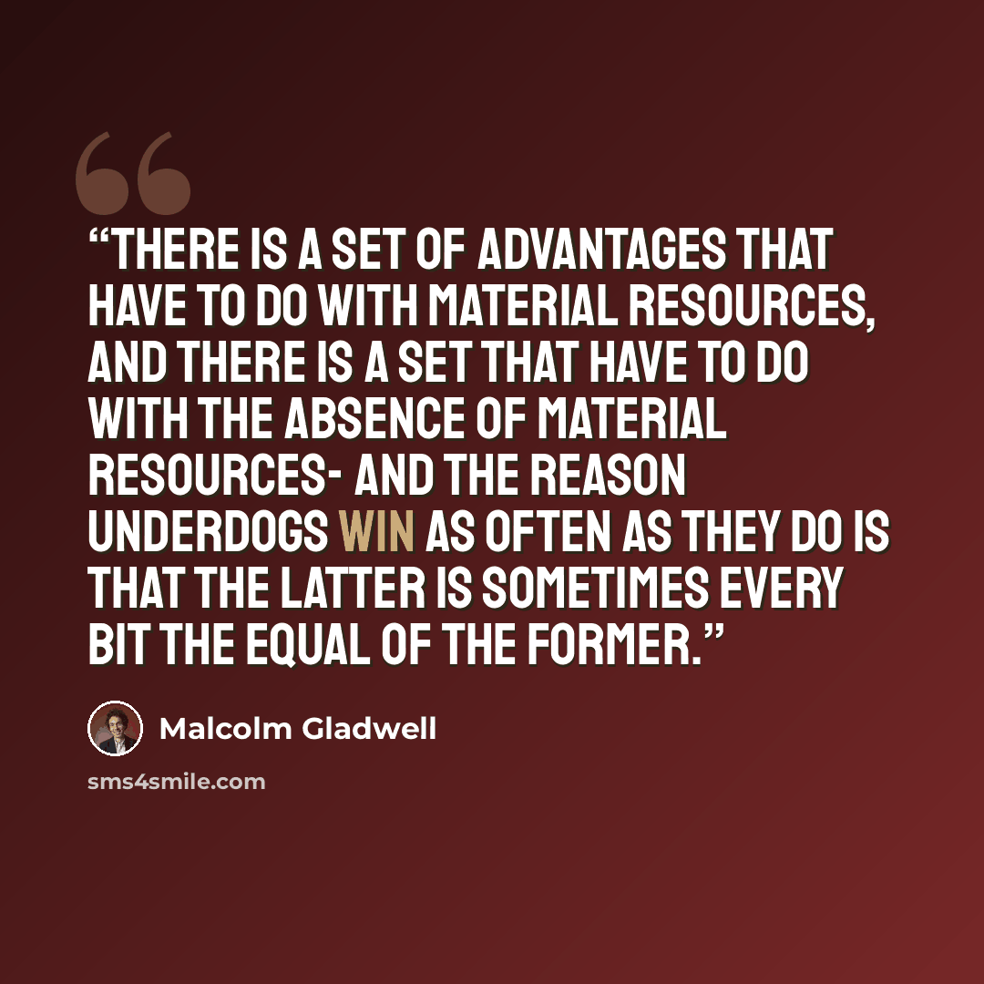 “There is a set of advantages that have to do with material resources, and there is a set that have to do with the absence of material resources- and the reason underdogs win as often as they do is that the latter is sometimes every bit the equal of the former.” quote by Malcolm Gladwell