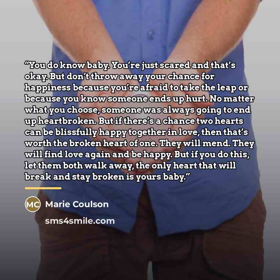 “You do know baby. You’re just scared and that’s okay. But don’t throw away your chance for happiness because you’re afraid to take the leap or because you know someone ends up hurt. No matter what you choose, someone was always going to end up heartbroken. But if there’s a chance two hearts can be…” quote by Marie Coulson