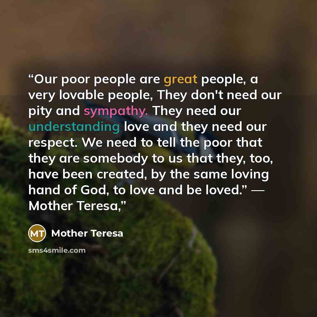 “Our poor people are great people, a very lovable people, They don't need our pity and sympathy. They need our understanding love and they need our respect. We need to tell the poor that they are somebody to us that they, too, have been created, by the same loving hand of God, to love and be…” quote by Mother Teresa