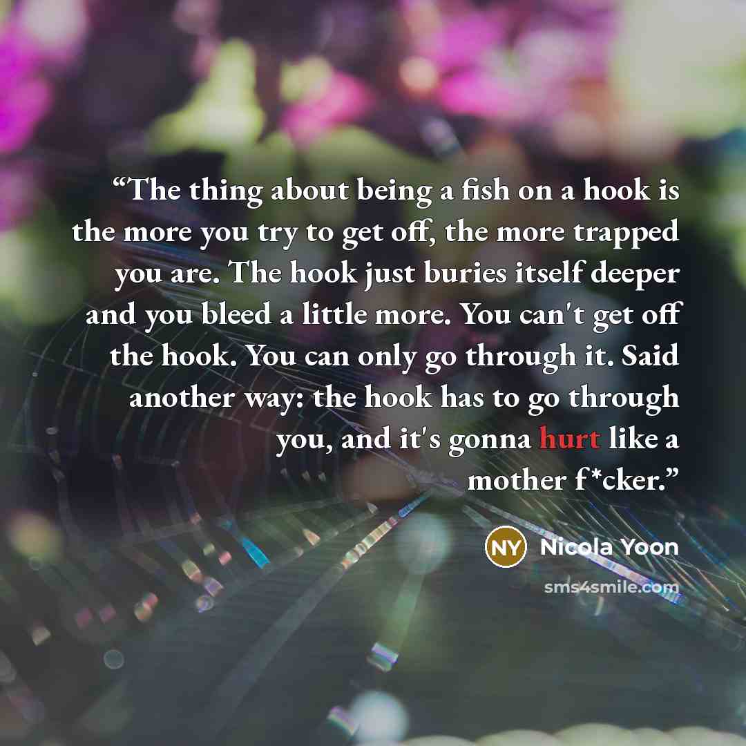 “The thing about being a fish on a hook is the more you try to get off, the more trapped you are. The hook just buries itself deeper and you bleed a little more. You can't get off the hook. You can only go through it. Said another way: the hook has to go through you, and it's gonna hurt like a…” quote by Nicola Yoon