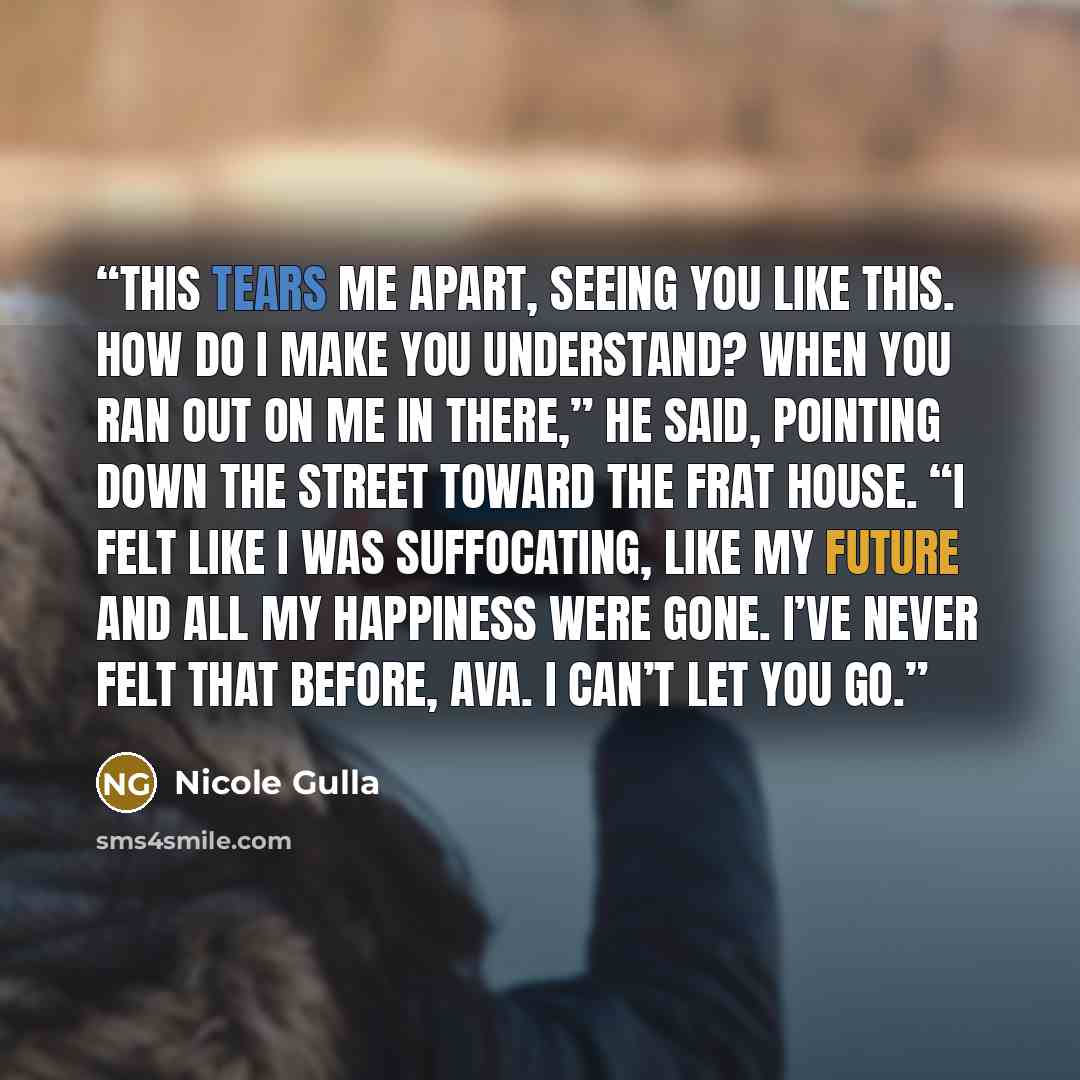 “This tears me apart, seeing you like this. How do I make you understand? When you ran out on me in there,” he said, pointing down the street toward the frat house. “I felt like I was suffocating, like my future and all my happiness were gone. I’ve never felt that before, Ava. I can’t let you go.” quote by Nicole Gulla