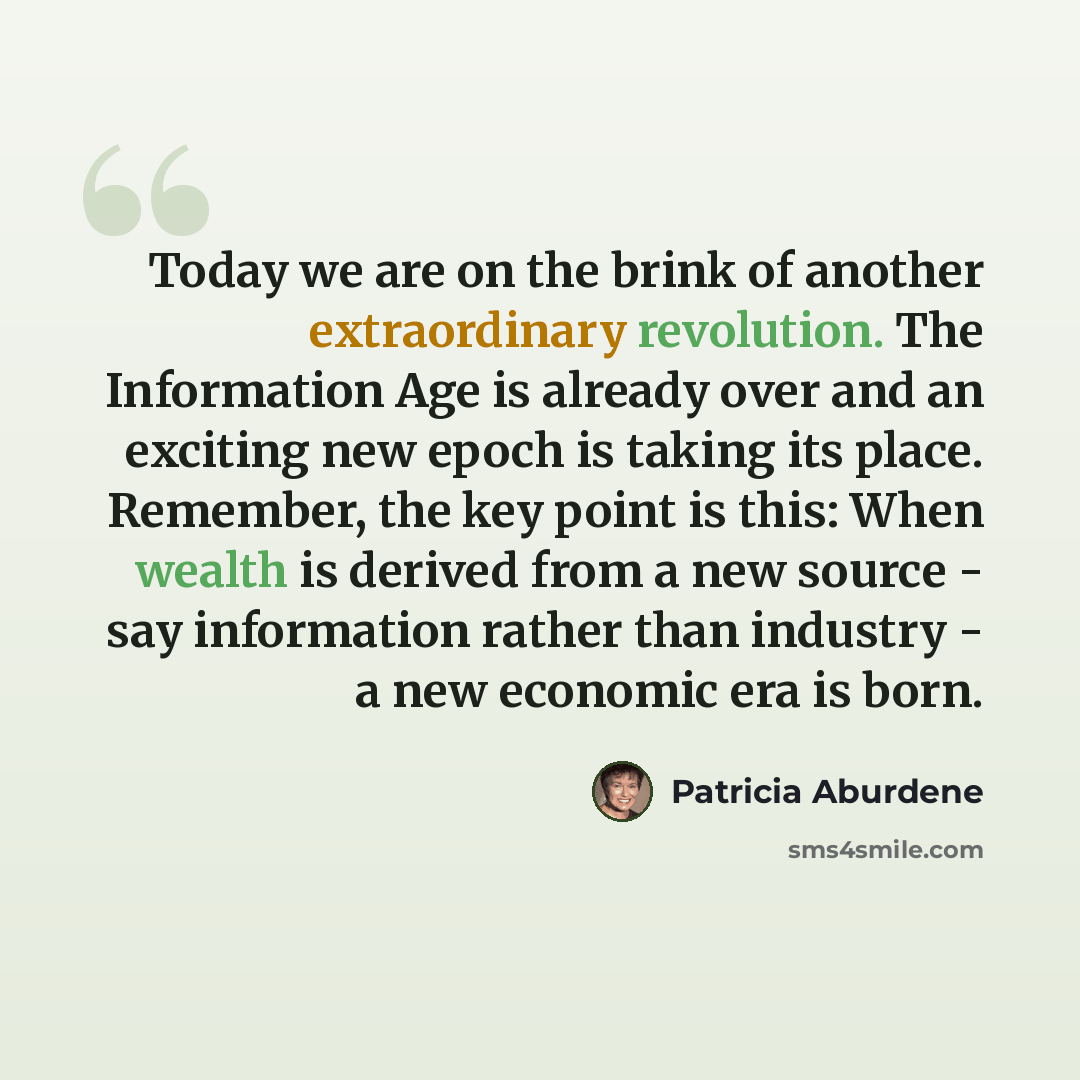“Today we are on the brink of another extraordinary revolution. The Information Age is already over and an exciting new epoch is taking its place. Remember, the key point is this: When wealth is derived from a new source - say information rather than industry - a new economic era is born.” quote by Patricia Aburdene