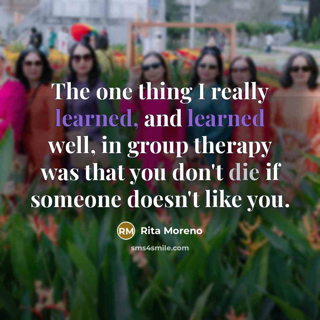 “The one thing I really learned, and learned well, in group therapy was that you don't die if someone doesn't like you.” quote by Rita Moreno