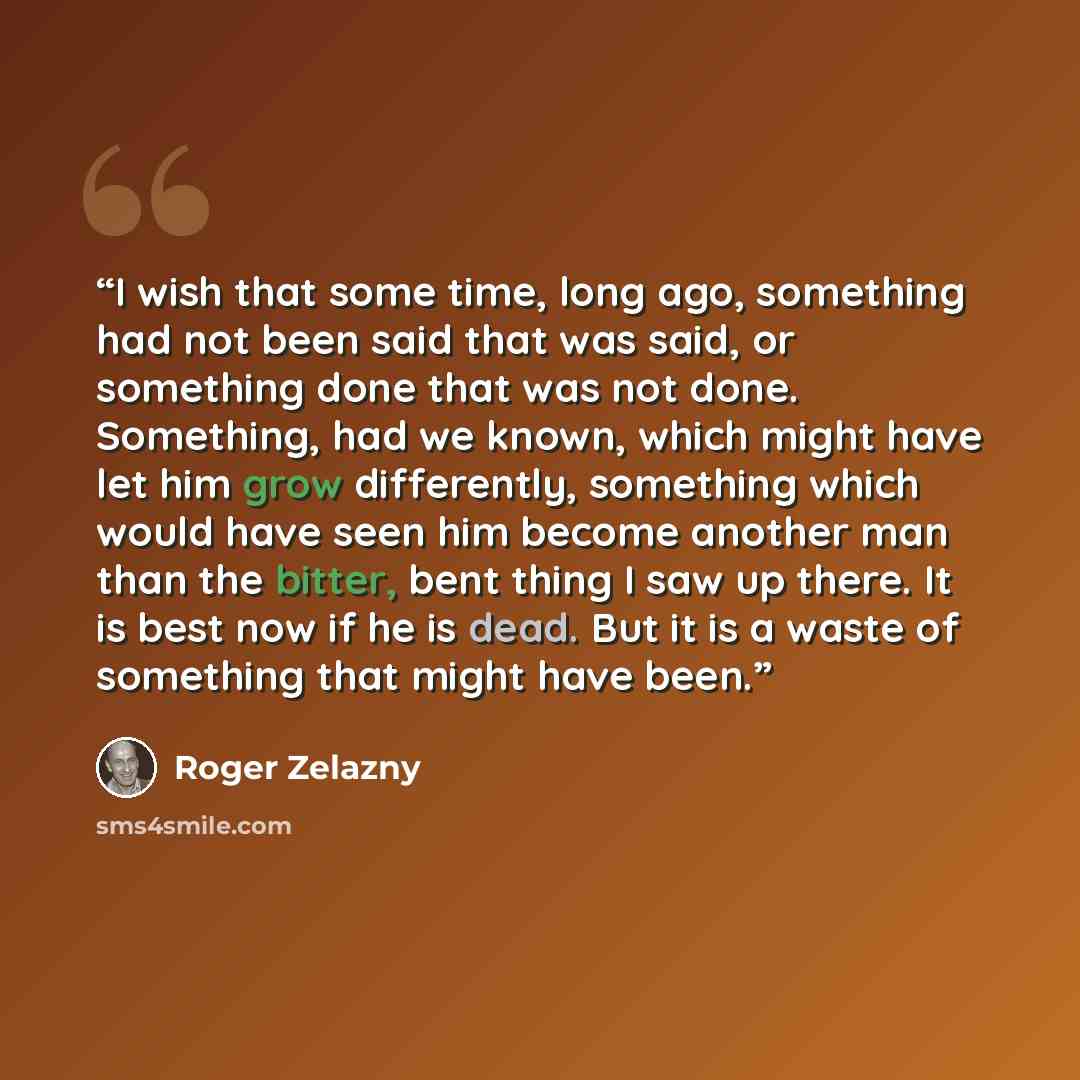 “I wish that some time, long ago, something had not been said that was said, or something done that was not done. Something, had we known, which might have let him grow differently, something which would have seen him become another man than the bitter, bent thing I saw up there. It is best now if…” quote by Roger Zelazny