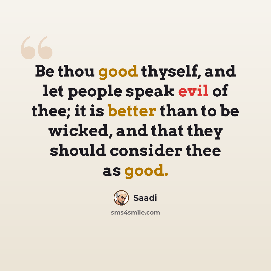 “Be thou good thyself, and let people speak evil of thee; it is better than to be wicked, and that they should consider thee as good.” quote by Saadi