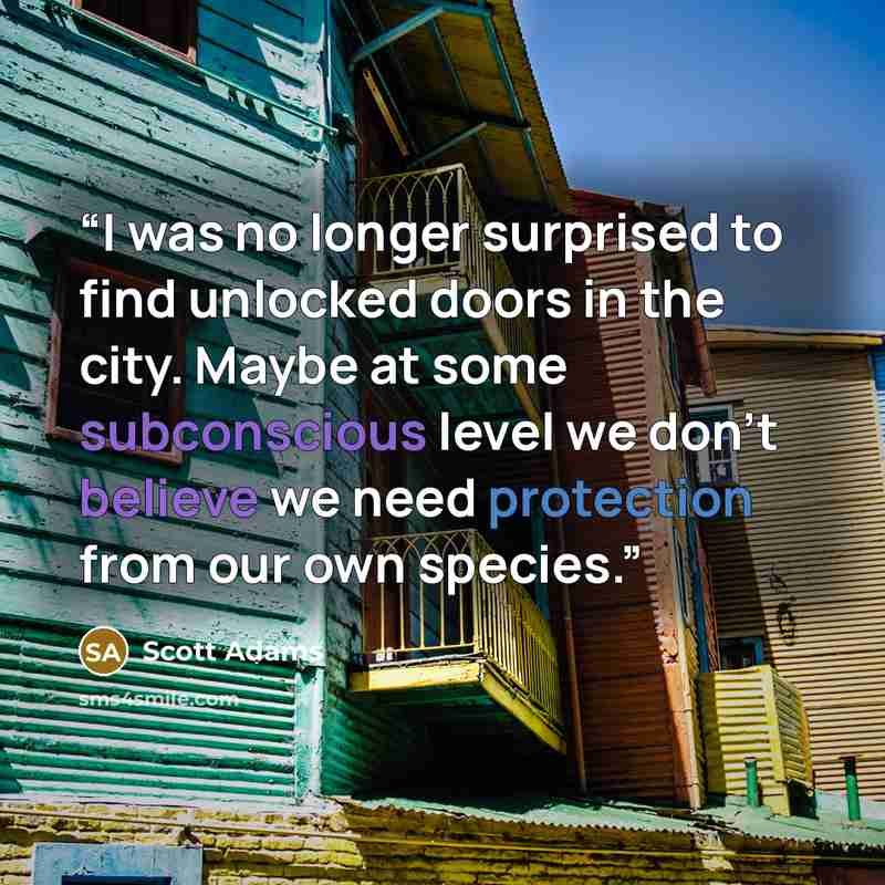 “I was no longer surprised to find unlocked doors in the city. Maybe at some subconscious level we don’t believe we need protection from our own species.” quote by Scott Adams
