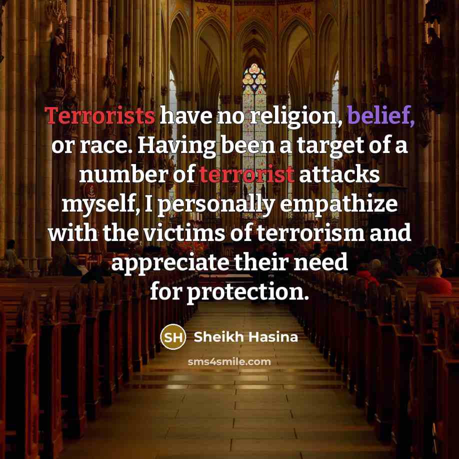 “Terrorists have no religion, belief, or race. Having been a target of a number of terrorist attacks myself, I personally empathize with the victims of terrorism and appreciate their need for protection.” quote by Sheikh Hasina