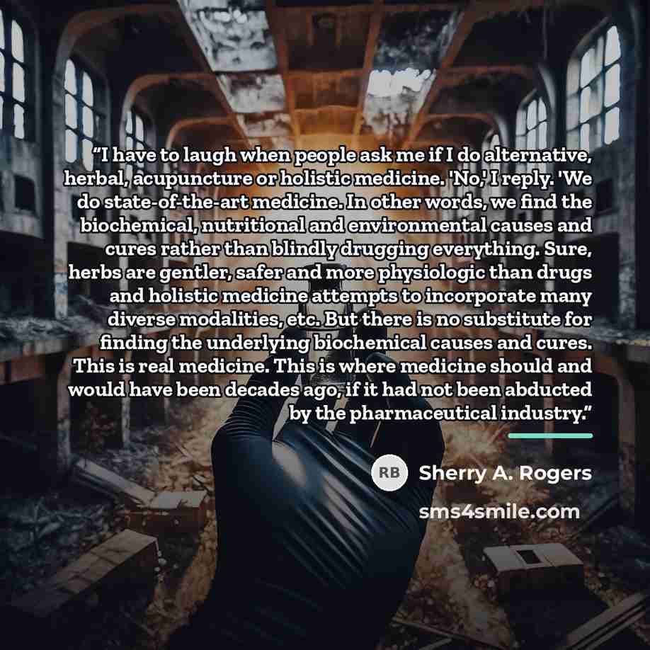 “I have to laugh when people ask me if I do alternative, herbal, acupuncture or holistic medicine. 'No,' I reply. 'We do state-of-the-art medicine. In other words, we find the biochemical, nutritional and environmental causes and cures rather than blindly drugging everything. Sure, herbs are…” quote by Sherry A. Rogers