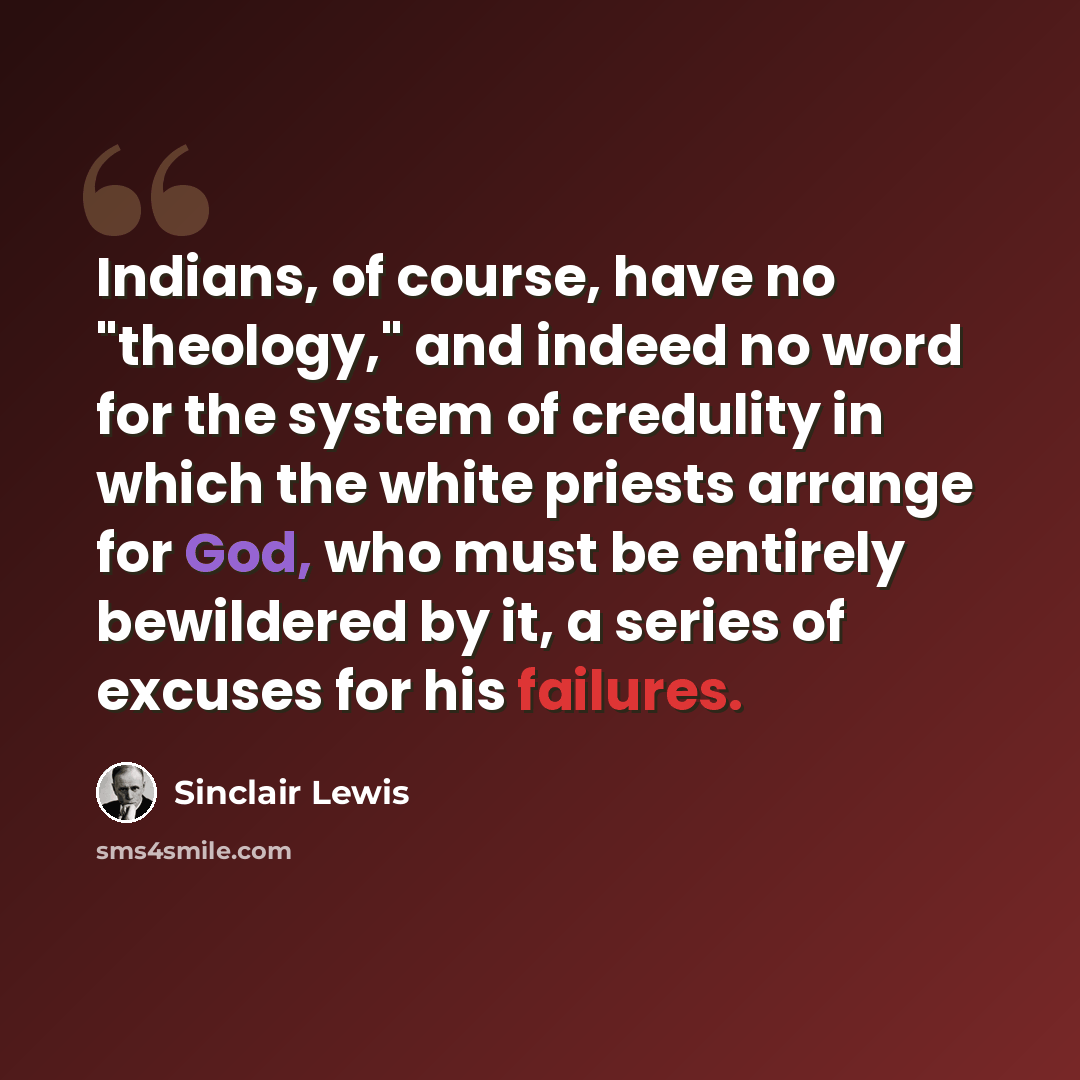 “Indians, of course, have no "theology," and indeed no word for the system of credulity in which the white priests arrange for God, who must be entirely bewildered by it, a series of excuses for his failures.” quote by Sinclair Lewis