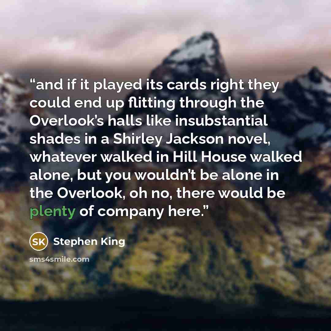“and if it played its cards right they could end up flitting through the Overlook’s halls like insubstantial shades in a Shirley Jackson novel, whatever walked in Hill House walked alone, but you wouldn’t be alone in the Overlook, oh no, there would be plenty of company here.” quote by Stephen King