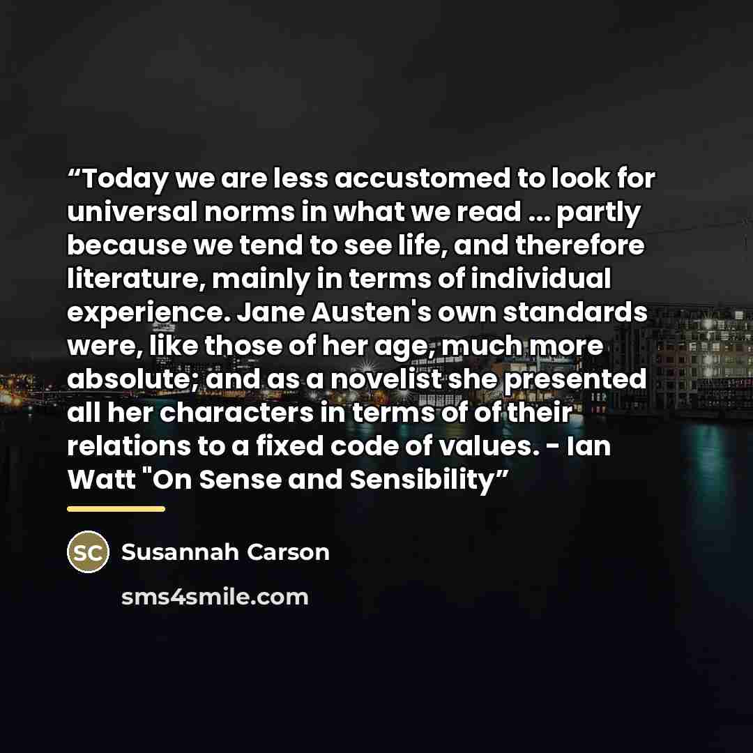 “Today we are less accustomed to look for universal norms in what we read ... partly because we tend to see life, and therefore literature, mainly in terms of individual experience. Jane Austen's own standards were, like those of her age, much more absolute; and as a novelist she presented all her…” quote by Susannah Carson