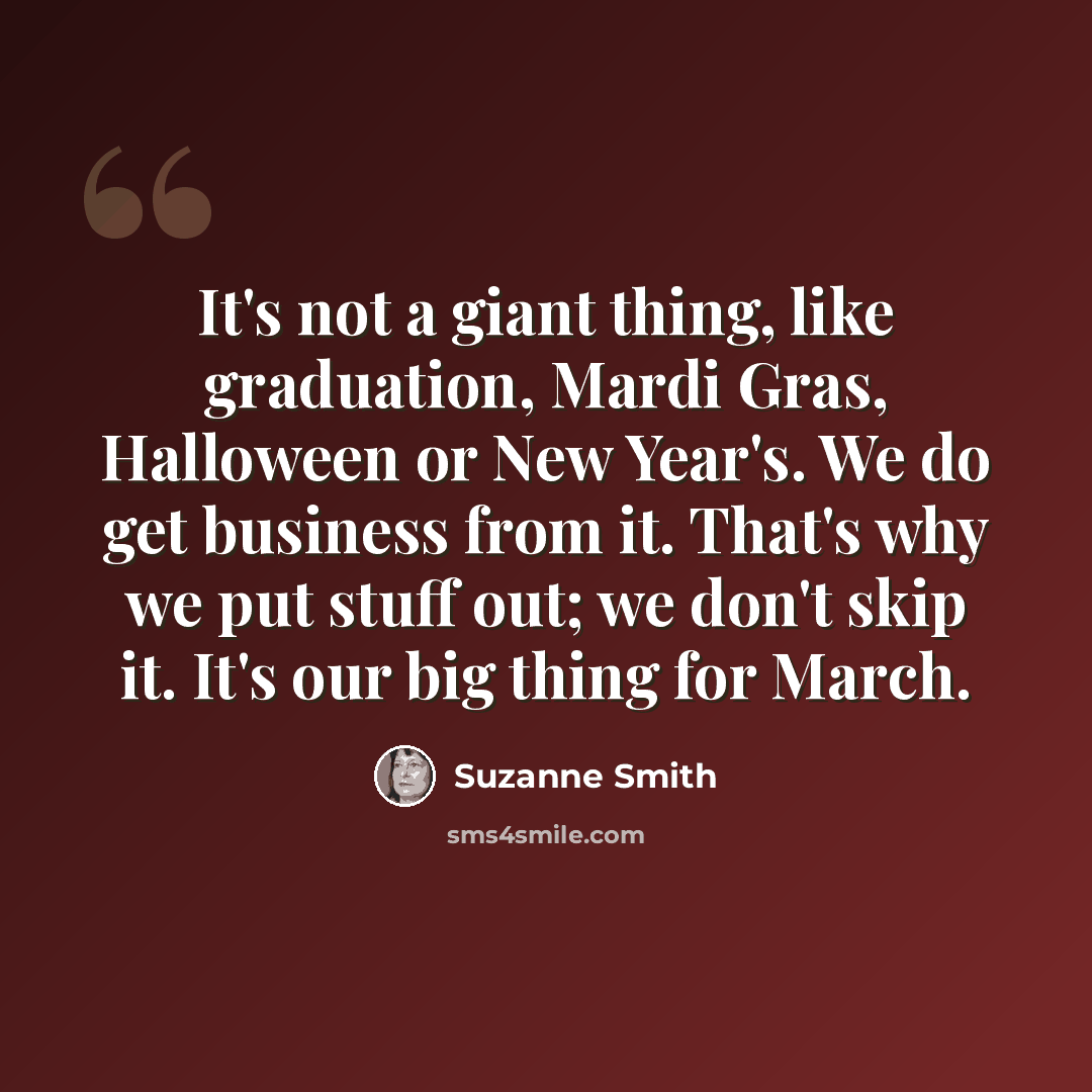 “It's not a giant thing, like graduation, Mardi Gras, Halloween or New Year's. We do get business from it. That's why we put stuff out; we don't skip it. It's our big thing for March.” quote by Suzanne Smith