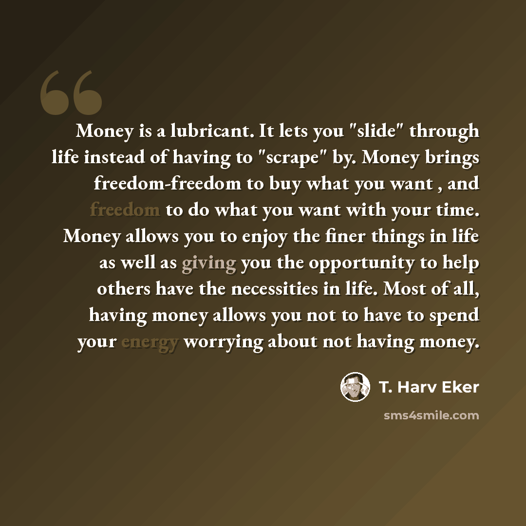 “Money is a lubricant. It lets you "slide" through life instead of having to "scrape" by. Money brings freedom-freedom to buy what you want , and freedom to do what you want with your time. Money allows you to enjoy the finer things in life as well as giving you the opportunity to help others have…” quote by T. Harv Eker